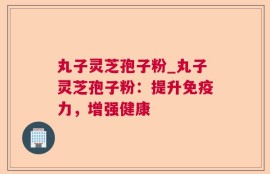 丸子灵芝孢子粉_丸子灵芝孢子粉：提升免疫力，增强健康