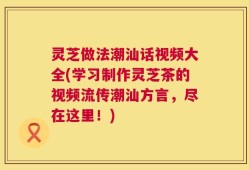 灵芝做法潮汕话视频大全(学习制作灵芝茶的视频流传潮汕方言，尽在这里！)