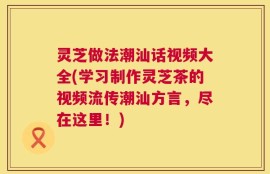 灵芝做法潮汕话视频大全(学习制作灵芝茶的视频流传潮汕方言，尽在这里！)