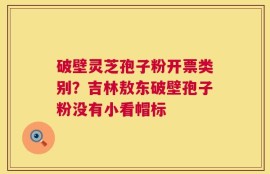 破壁灵芝孢子粉开票类别？吉林敖东破壁孢子粉没有小看帽标