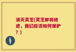 消灭灵芝(灵芝即将绝迹，我们应该如何保护？)