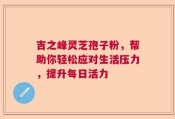 吉之峰灵芝孢子粉，帮助你轻松应对生活压力，提升每日活力