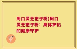 周口灵芝孢子粉(周口灵芝孢子粉：身体护佑的健康守护