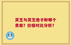 灵芝与灵芝孢子粉哪个贵些？价格对比分析？