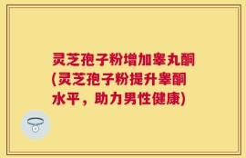 灵芝孢子粉增加睾丸酮(灵芝孢子粉提升睾酮水平，助力男性健康)