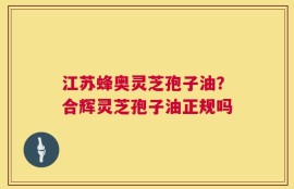 江苏蜂奥灵芝孢子油？合辉灵芝孢子油正规吗