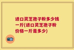 进口灵芝孢子粉多少钱一斤(进口灵芝孢子粉价格一斤是多少)