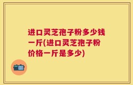 进口灵芝孢子粉多少钱一斤(进口灵芝孢子粉价格一斤是多少)