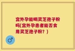 宫外孕能喝灵芝孢子粉吗(宫外孕患者能否食用灵芝孢子粉？)