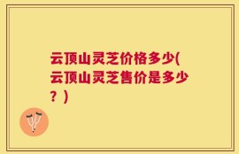 云顶山灵芝价格多少(云顶山灵芝售价是多少？)