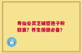 寿仙谷灵芝破壁孢子粉胶囊？养生保健必备？