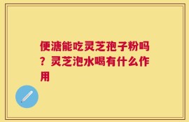 便溏能吃灵芝孢子粉吗？灵芝泡水喝有什么作用