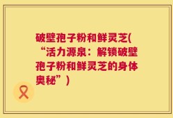 破壁孢子粉和鲜灵芝(“活力源泉：解锁破壁孢子粉和鲜灵芝的身体奥秘”)