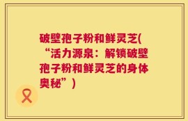 破壁孢子粉和鲜灵芝(“活力源泉：解锁破壁孢子粉和鲜灵芝的身体奥秘”)