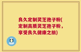 良久定制灵芝孢子粉(定制高质灵芝孢子粉，享受良久健康之旅)