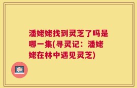潘姥姥找到灵芝了吗是哪一集(寻灵记：潘姥姥在林中遇见灵芝)