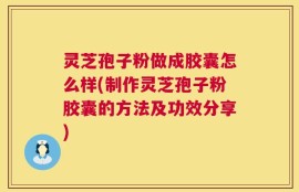 灵芝孢子粉做成胶囊怎么样(制作灵芝孢子粉胶囊的方法及功效分享)