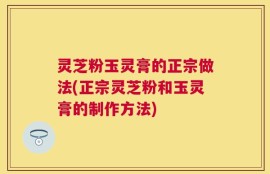 灵芝粉玉灵膏的正宗做法(正宗灵芝粉和玉灵膏的制作方法)