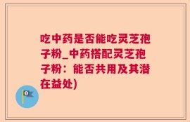 吃中药是否能吃灵芝孢子粉_中药搭配灵芝孢子粉：能否共用及其潜在益处)