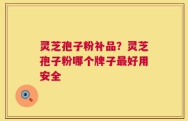 灵芝孢子粉补品？灵芝孢子粉哪个牌子最好用安全