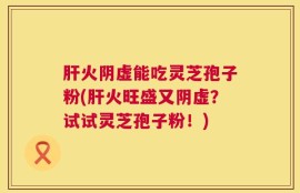 肝火阴虚能吃灵芝孢子粉(肝火旺盛又阴虚？试试灵芝孢子粉！)