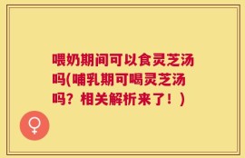 喂奶期间可以食灵芝汤吗(哺乳期可喝灵芝汤吗？相关解析来了！)