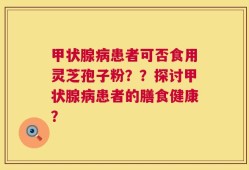 甲状腺病患者可否食用灵芝孢子粉？？探讨甲状腺病患者的膳食健康？