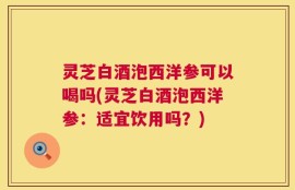 灵芝白酒泡西洋参可以喝吗(灵芝白酒泡西洋参：适宜饮用吗？)