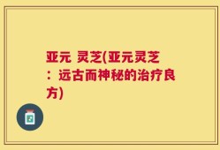 亚元 灵芝(亚元灵芝：远古而神秘的治疗良方)