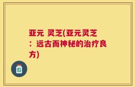 亚元 灵芝(亚元灵芝：远古而神秘的治疗良方)