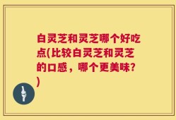 白灵芝和灵芝哪个好吃点(比较白灵芝和灵芝的口感，哪个更美味？)