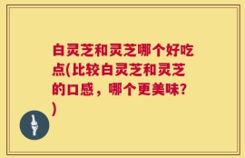 白灵芝和灵芝哪个好吃点(比较白灵芝和灵芝的口感，哪个更美味？)