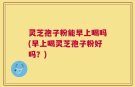 灵芝孢子粉能早上喝吗(早上喝灵芝孢子粉好吗？)