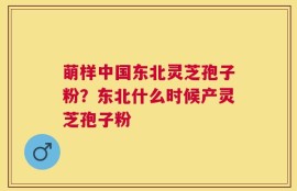 萌样中国东北灵芝孢子粉？东北什么时候产灵芝孢子粉