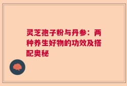 灵芝孢子粉与丹参：两种养生好物的功效及搭配奥秘