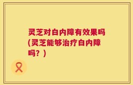 灵芝对白内障有效果吗(灵芝能够治疗白内障吗？)