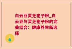 白云豆灵芝孢子粉_白云豆与灵芝孢子粉的完美结合：健康养生新选择