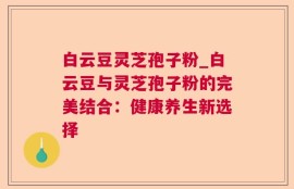 白云豆灵芝孢子粉_白云豆与灵芝孢子粉的完美结合：健康养生新选择