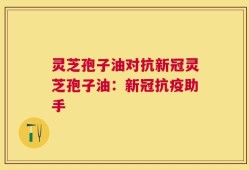 灵芝孢子油对抗新冠灵芝孢子油：新冠抗疫助手
