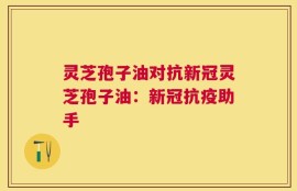 灵芝孢子油对抗新冠灵芝孢子油：新冠抗疫助手