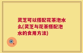 灵芝可以搭配花茶泡水么(灵芝与花茶搭配泡水的食用方法)