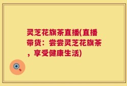 灵芝花旗茶直播(直播带货：尝尝灵芝花旗茶，享受健康生活)
