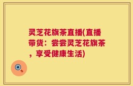 灵芝花旗茶直播(直播带货：尝尝灵芝花旗茶，享受健康生活)