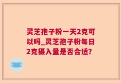 灵芝孢子粉一天2克可以吗_灵芝孢子粉每日2克摄入量是否合适？