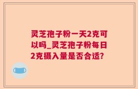 灵芝孢子粉一天2克可以吗_灵芝孢子粉每日2克摄入量是否合适？