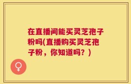 在直播间能买灵芝孢子粉吗(直播购买灵芝孢子粉，你知道吗？)