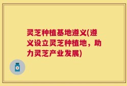 灵芝种植基地遵义(遵义设立灵芝种植地，助力灵芝产业发展)