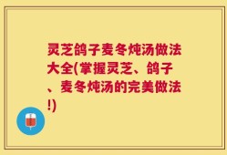 灵芝鸽子麦冬炖汤做法大全(掌握灵芝、鸽子、麦冬炖汤的完美做法!)