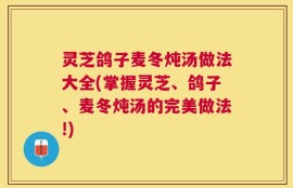 灵芝鸽子麦冬炖汤做法大全(掌握灵芝、鸽子、麦冬炖汤的完美做法!)