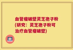血管瘤破壁灵芝孢子粉(研究：灵芝孢子粉可治疗血管瘤破壁)